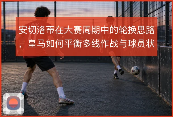 安切洛蒂在大赛周期中的轮换思路,皇马如何平衡多线作战与球员状态