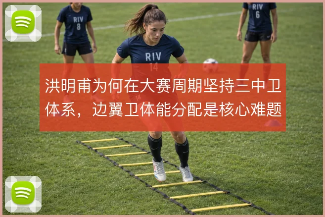 洪明甫为何在大赛周期坚持三中卫体系,边翼卫体能分配是核心难题