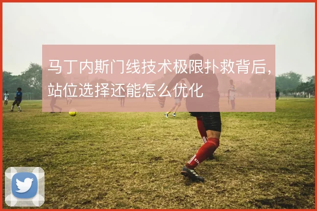 马丁内斯门线技术极限扑救背后,站位选择还能怎么优化