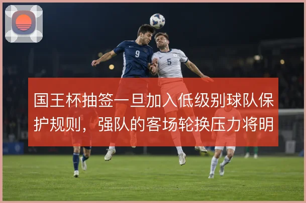 国王杯抽签一旦加入低级别球队保护规则，强队的客场轮换压力将明显上升