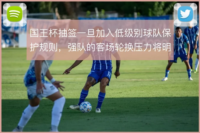 国王杯抽签一旦加入低级别球队保护规则，强队的客场轮换压力将明显上升