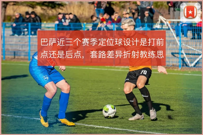 巴萨近三个赛季定位球设计是打前点还是后点,套路差异折射教练思路