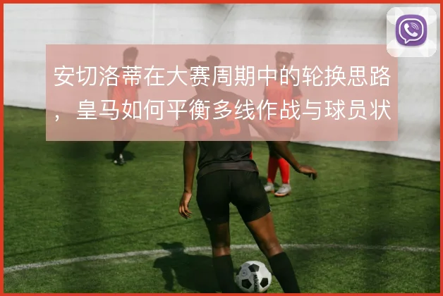 安切洛蒂在大赛周期中的轮换思路,皇马如何平衡多线作战与球员状态